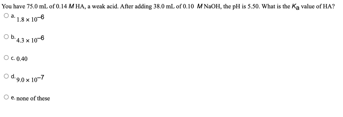 You have 75.0 mL of 0.14 M HA, a weak acid. After adding 38.0 mL of 0.10 M NaOH, the pH is 5.50. What is the Ką value of HA?
1.8 x 10-6
a.
O b.
*4.3 × 10-6
O C. 0.40
O d. 9.0 x 10-7
O e. none of these