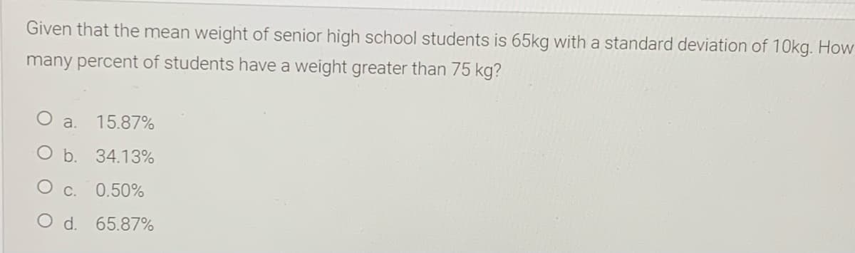 Given that the mean weight of senior high school students is 65kg with a standard deviation of 10kg. How
many percent of students have a weight greater than 75 kg?
O a.
15.87%
O b. 34.13%
O c. 0.50%
O d. 65.87%
