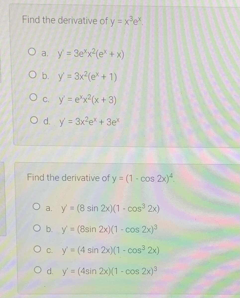 Find the derivative of y = x°eX.
O a. y' = 3e*x2(eX + x)
O b. y = 3x2(e* + 1)
O c. y = e*x²(x +3)
O d. y = 3×2EX + 3eX
Find the derivative of y = (1 - cos 2x)“.
O a. y' = (8 sin 2x)(1 - cos 2x)
%3D
O b. y' = (8sin 2x)(1 - cos 2x)3
O c. y= (4 sin 2x)(1- cos3 2x)
O d. y' = (4sin 2x)(1 - cos 2x)3

