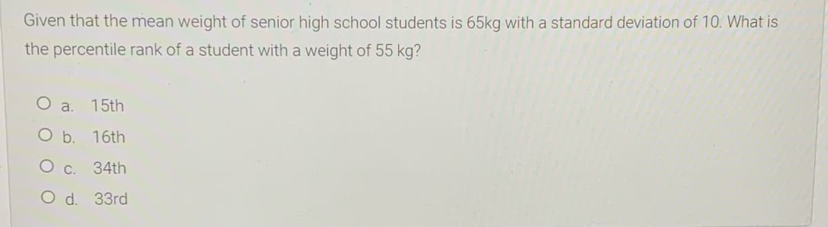 Given that the mean weight of senior high school students is 65kg with a standard deviation of 10. What is
the percentile rank of a student with a weight of 55 kg?
O a.
15th
O b.
16th
C.
34th
O d. 33rd
