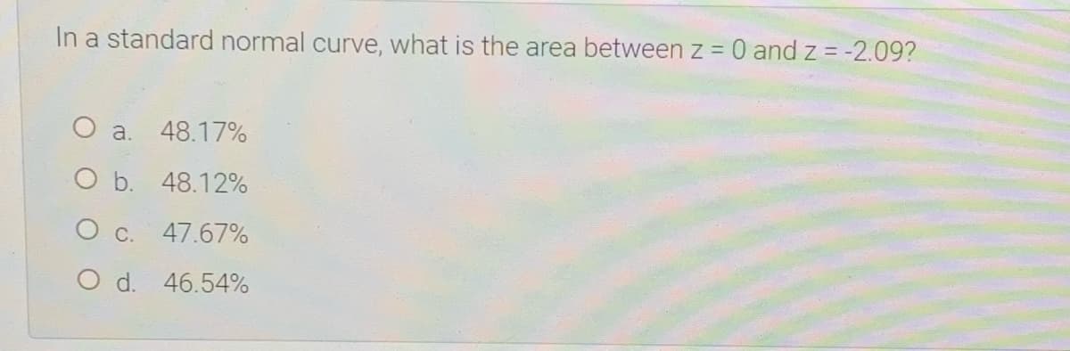 In a standard normal curve, what is the area between z = 0 and z = -2.09?
O a. 48.17%
O b. 48.12%
O c. 47.67%
O d. 46.54%
