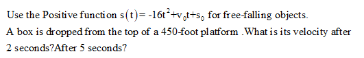 Use the Positive functi on s(t)= -16t +v,t+s, for free-falling objects.
A box is dropped from the top of a 450-foot platform .What is its velocity after
2 seconds?After 5 seconds?
