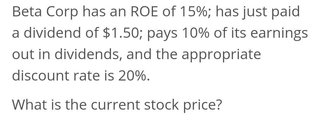 Beta Corp has an ROE of 15%; has just paid
a dividend of $1.50; pays 10% of its earnings
out in dividends, and the appropriate
discount rate is 20%.
What is the current stock price?
