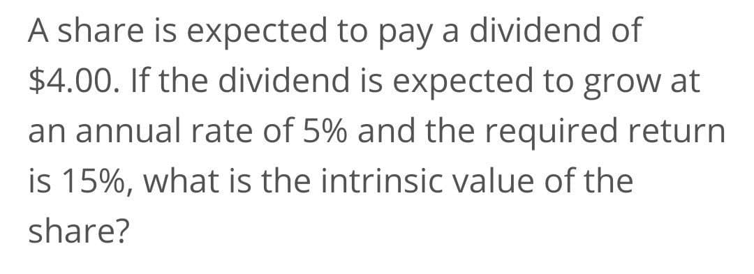 A share is expected to pay a dividend of
$4.00. If the dividend is expected to grow at
an annual rate of 5% and the required return
is 15%, what is the intrinsic value of the
share?
