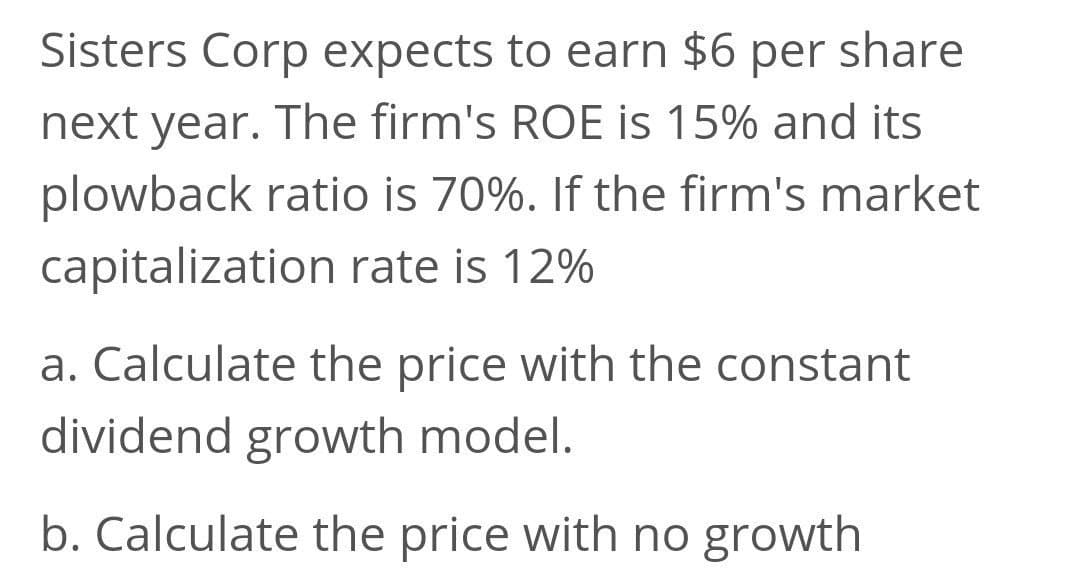 Sisters Corp expects to earn $6 per share
next year. The firm's ROE is 15% and its
plowback ratio is 70%. If the firm's market
capitalization rate is 12%
a. Calculate the price with the constant
dividend growth model.
b. Calculate the price with no growth
