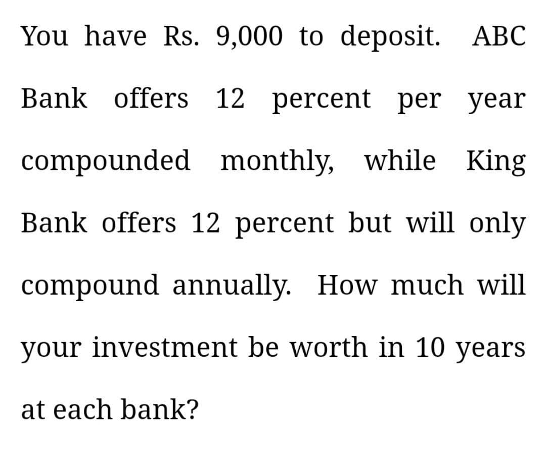 You have Rs. 9,000 to deposit. ABC
Bank offers 12 percent per year
compounded monthly, while King
Bank offers 12 percent but will only
compound annually. How much will
your investment be worth in 10 years
at each bank?
