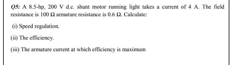 Q5: A 8.5-hp, 200 V d.c. shunt motor running light takes a current of 4 A. The field
resistance is 100 2 armature resistance is 0.6 2. Calculate:
(i) Speed regulation.
(ii) The efficiency.
(iii) The armature current at which efficiency is maximum

