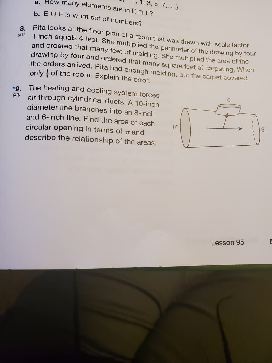 1, 3, 5, 7,. . .}
a. How many elements are in E N E?
b. EUFİS what set of numbers?
Rita Jooks at the floor plan of a room that was drawn with scale factor
8.
(91)
1 inch equals 4 feet. She multiplied the perimeter of the drawing by four
and ordered that many feet of molding. She multiplied the area of the
drawing by four and ordered that many square feet of carpeting. When
the orders arrived, Rita had enough molding, but the carpet covered
only of the room. Explain the error.
*9. The heating and cooling system forces
air through cylindrical ducts. A 10-inch
diameter line branches into an 8-inch
and 6-inch line. Find the area of each
(40)
10
circular opening in terms of T and
describe the relationship of the areas.
Lesson 95
