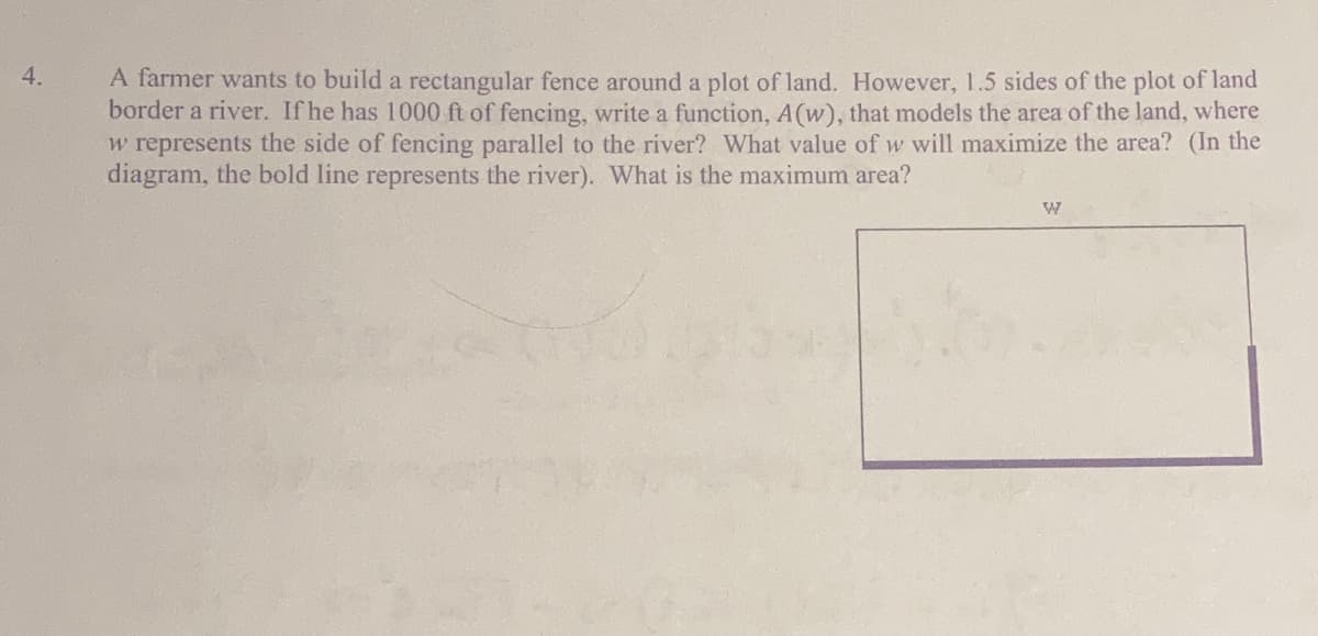 4.
A farmer wants to build a rectangular fence around a plot of land. However, 1.5 sides of the plot of land
border a river. If he has 1000 ft of fencing, write a function, A(w), that models the area of the land, where
w represents the side of fencing parallel to the river? What value of w will maximize the area? (In the
diagram, the bold line represents the river). What is the maximum area?
