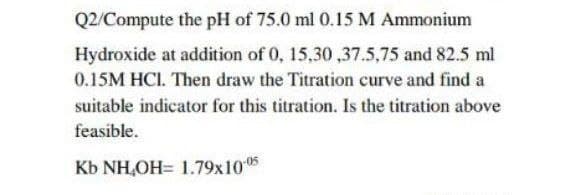 Q2/Compute the pH of 75.0 ml 0.15 M Ammonium
Hydroxide at addition of 0, 15,30,37.5,75 and 82.5 ml
0.15M HCI. Then draw the Titration curve and find a
suitable indicator for this titration. Is the titration above
feasible.
Kb NH,OH= 1.79x10-05