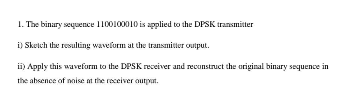 1. The binary sequence 1100100010 is applied to the DPSK transmitter
i) Sketch the resulting waveform at the transmitter
output.
ii) Apply this waveform to the DPSK receiver and reconstruct the original binary sequence in
the absence of noise at the receiver output.
