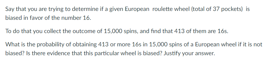 Say that you are trying to determine if a given European roulette wheel (total of 37 pockets) is
biased in favor of the number 16.
To do that you collect the outcome of 15,000 spins, and find that 413 of them are 16s.
What is the probability of obtaining 413 or more 16s in 15,000 spins of a European wheel if it is not
biased? Is there evidence that this particular wheel is biased? Justify your answer.
