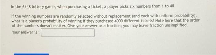 In the 6/48 lottery game, when purchasing a tícket, a player picks six numbers from 1 to 48.
If the winning numbers are randomly selected without replacement (and each with uniform probability),
what is a player's probability of winning if they purchased 4000 different tickets? Note here that the order
of the numbers doesn't matter. Give your answer as a fraction; you may leave fraction unsimplified.
Your answer is :
