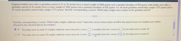 Suppose babies bom aher a gestation period of 32 to 35 weeks have a mean weight of 3000 grams and a standard deviation of 000 grams whle babies bom after a
gestation peried of 40 weeks have a mean weight of 3400 grams and a standard deviation of 540 grams IHa 34week gestation period baby weighs 3375 grams and a
41-week gestation period baby weighs 3775 grams, find the comesponding zscores Which baby weighs more relative to the gestation period?
Find the corresponding cores Which baby weigha relatively more? Seled the correct choice below and fiin the answer bexes to complete your chaice
(Round to two decimal places as needed)
A The baby bom in week 41 weighs relatively more since its z-score.is smaler than the z-score of for the baby bom in week 34
OB The baby bom in week 34 weighs relatively more since itsscore,
laler than thescore of
for the baby born in week 41

