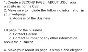 1. Create a SECOND PAGE ( ABOUT US)of your
website using the CSS
2. Make sure to include the following information in
your webpage
a. Address of the Business
b.
FB page for the business
c. Contact Person
d. Contact Number or any other information
about the business
4. Make your About Us page is simple and elegant.
