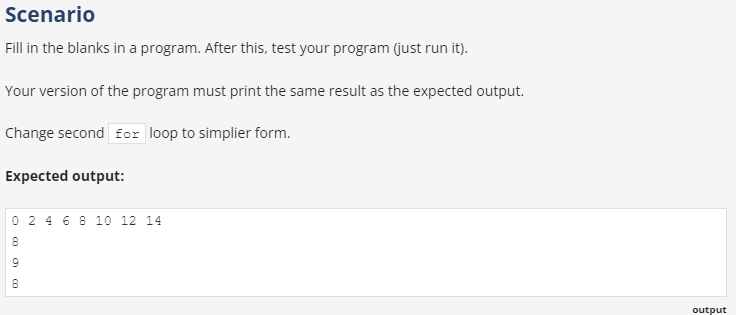 Scenario
Fill in the blanks in a program. After this, test your program (just run it).
Your version of the program must print the same result as the expected output.
Change second for loop to simplier form.
Expected output:
0 2 4 6 8 10 12 14
output
