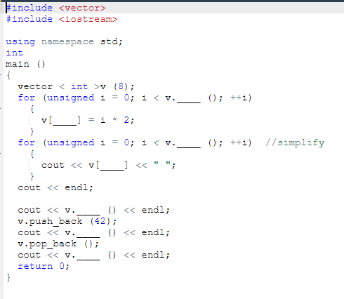 Finclude <vector>
#include <iostream>
using namespace std;
int
main ()
{
vector < int >v (8);
for (unsigned i = 0; i < v.
(); ++i)
{
= i
* 2;
}
for (unsigned i
{
= 0; i < v.
(); ++i)
//simplify
cout <« v[__ « " ";
cout << endl;
cout << v.
() « endl;
v.push back (42);
() <« endl;
cout << v.
v.pop_back ();
cout << v.
return 0;
}
() <« endl;
