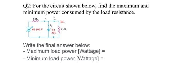 Q2: For the circuit shown below, find the maximum and
minimum power consumed by the load resistance.
5kn
RL
60-100 V
1 ka
30V
Write the final answer below:
- Maximum load power [Wattage] =
- Minimum load power [Wattage] =
