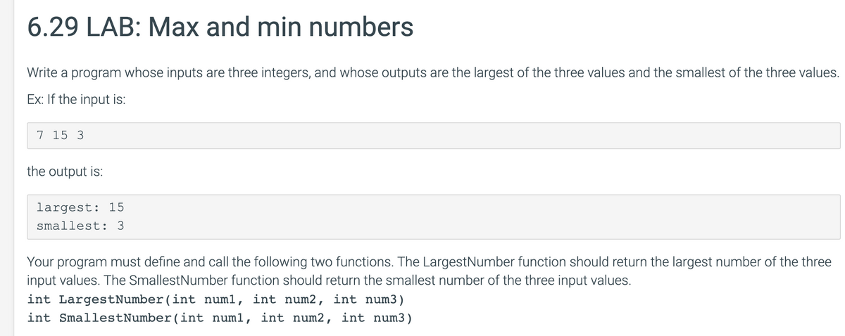 6.29 LAB: Max and min numbers
Write a program whose inputs are three integers, and whose outputs are the largest of the three values and the smallest of the three values.
Ex: If the input is:
7 15 3
the output is:
largest: 15
smallest: 3
Your program must define and call the following two functions. The LargestNumber function should return the largest number of the three
input values. The SmallestNumber function should return the smallest number of the three input values.
int LargestNumber(int num1, int num2, int num3)
int SmallestNumber(int num1, int num2, int num3)
