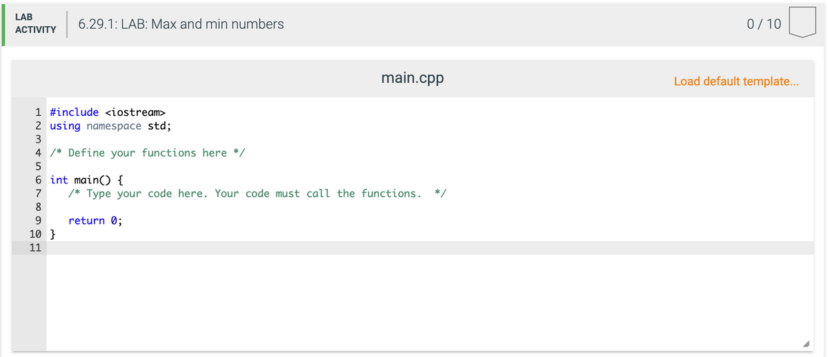 LAB
6.29.1: LAB: Max and min numbers
0/ 10
АCTIVITY
main.cpp
Load default template..
1 #include <iostream>
2 using namespace std;
3
4 /* Define your functions here */
5
6 int main() {
7
/* Type your code here. Your code must call the functions.
*/
8.
9.
return 0;
10 }
11
