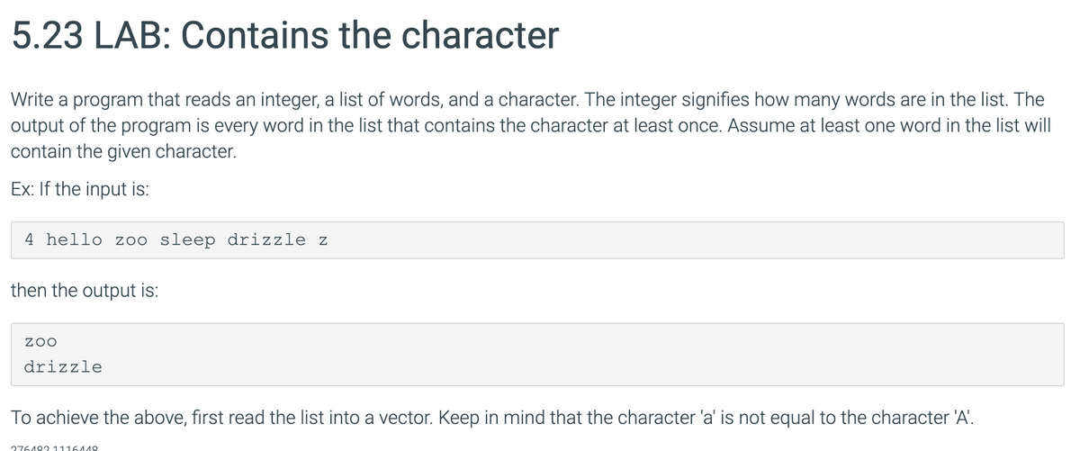 5.23 LAB: Contains the character
Write a program that reads an integer, a list of words, and a character. The integer signifies how many words are in the list. The
output of the program is every word in the list that contains the character at least once. Assume at least one word in the list will
contain the given character.
Ex: If the input is:
4 hello z00 sleep drizzle z
then the output is:
ZOO
drizzle
To achieve the above, first read the list into a vector. Keep in mind that the character 'a' is not equal to the character 'A'.
276482 1116448
