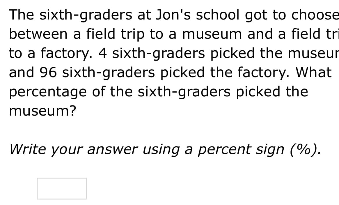 The sixth-graders at Jon's school got to choose
between a field trip to a museum and a field tri
to a factory. 4 sixth-graders picked the museur
and 96 sixth-graders picked the factory. What
percentage of the sixth-graders picked the
museum?
Write your answer using a percent sign (%).
