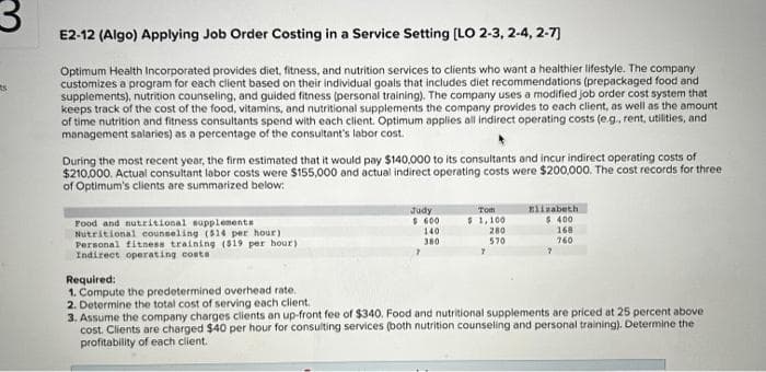 3
s
E2-12 (Algo) Applying Job Order Costing in a Service Setting [LO 2-3, 2-4, 2-7]
Optimum Health Incorporated provides diet, fitness, and nutrition services to clients who want a healthier lifestyle. The company
customizes a program for each client based on their individual goals that includes diet recommendations (prepackaged food and
supplements), nutrition counseling, and guided fitness (personal training). The company uses a modified job order cost system that
keeps track of the cost of the food, vitamins, and nutritional supplements the company provides to each client, as well as the amount
of time nutrition and fitness consultants spend with each client. Optimum applies all indirect operating costs (e.g., rent, utilities, and
management salaries) as a percentage of the consultant's labor cost.
During the most recent year, the firm estimated that it would pay $140,000 to its consultants and incur indirect operating costs of
$210,000. Actual consultant labor costs were $155,000 and actual indirect operating costs were $200,000. The cost records for three
of Optimum's clients are summarized below:
Food and nutritional supplements
Nutritional counseling (514 per hour)
Personal fitness training (519 per hour)
Indirect operating costs
Judy
$ 600
140
380
Tom
$ 1,100
7
280
570
Elizabeth
$ 400
168
760
7
Required:
1. Compute the predetermined overhead rate.
2. Determine the total cost of serving each client.
3. Assume the company charges clients an up-front fee of $340. Food and nutritional supplements are priced at 25 percent above:
cost. Clients are charged $40 per hour for consulting services (both nutrition counseling and personal training). Determine the
profitability of each client.