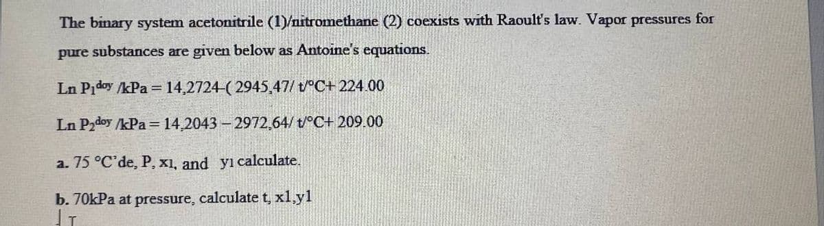 The binary system acetonitrile (1)/nitromethane (2) coexists with Raoult's law. Vapor pressures for
pure substances are given below as Antoine's equations.
Ln Piday /kPa = 14,2724-(2945,47/t/°C+ 224.00
Ln P₂doy /kPa = 14,2043-2972,64/t/°C+ 209.00
a. 75 °C'de, P, x1, and yi calculate.
b. 70kPa at pressure, calculate t, x1.yl
I T