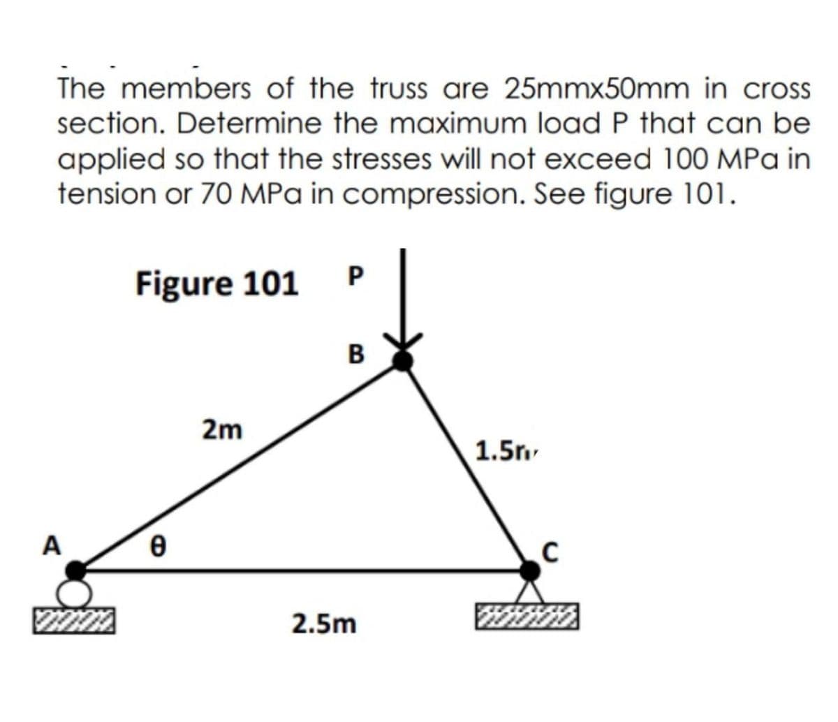 The members of the truss are 25mmx50mm in cross
section. Determine the maximum load P that can be
applied so that the stresses will not exceed 100 MPa in
tension or 70 MPa in compression. See figure 101.
Figure 101
A
0
2m
P
B
2.5m
1.5m
C