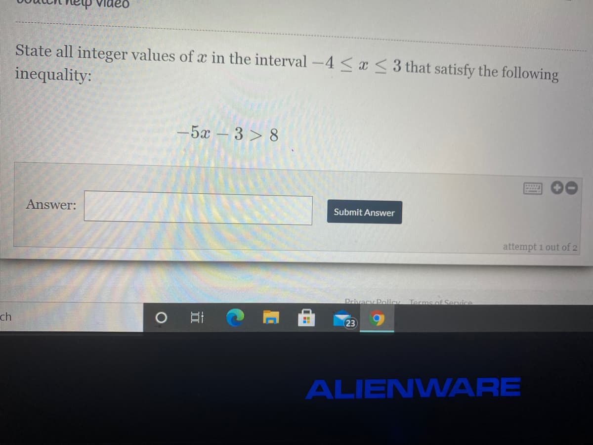 ldeo
State all integer values of x in the interval -4 <a <3 that satisfy the following
inequality:
-5x – 3 > 8
Answer:
Submit Answer
attempt 1 out of 2
Privacy Policy
Terms of Senvice
ch
23
ALIENWARE
