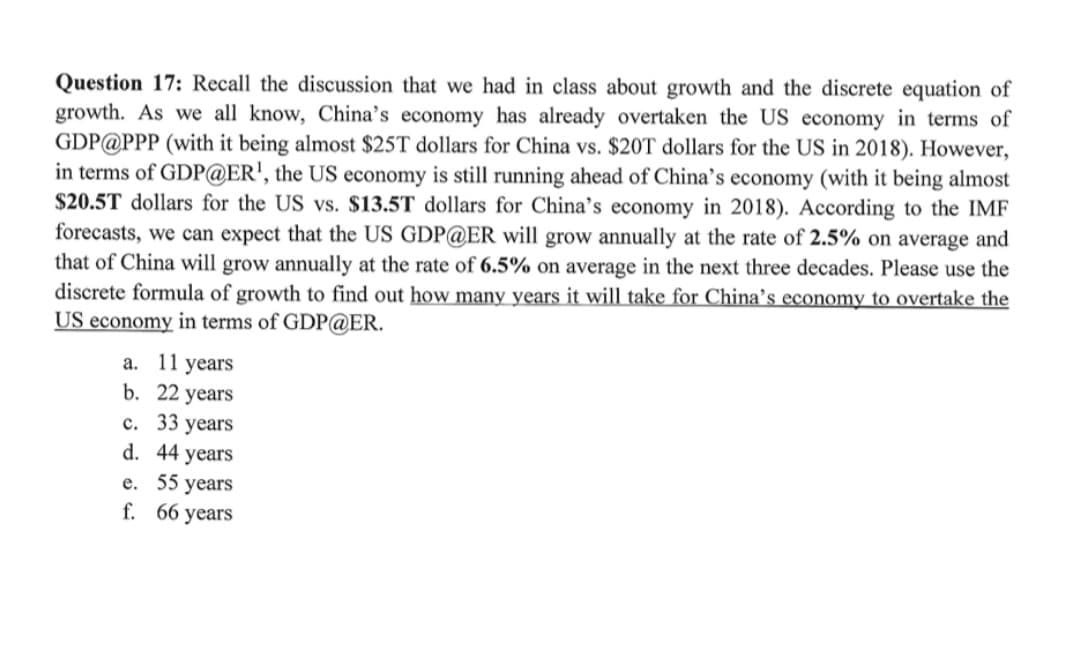 Question 17: Recall the discussion that we had in class about growth and the discrete equation of
growth. As we all know, China's economy has already overtaken the US economy in terms of
GDP@PPP (with it being almost $25T dollars for China vs. $20T dollars for the US in 2018). However,
in terms of GDP@ER', the US economy is still running ahead of China's economy (with it being almost
$20.5T dollars for the US vs. $13.5T dollars for China’s economy in 2018). According to the IMF
forecasts, we can expect that the US GDP@ER will grow annually at the rate of 2.5% on average and
that of China will grow annually at the rate of 6.5% on average in the next three decades. Please use the
discrete formula of growth to find out how many years it will take for China's economy to overtake the
US economy in terms of GDP@ER.
a. 11 years
b. 22 years
с. 33 years
d. 44 years
е. 55 years
f. 66 years
