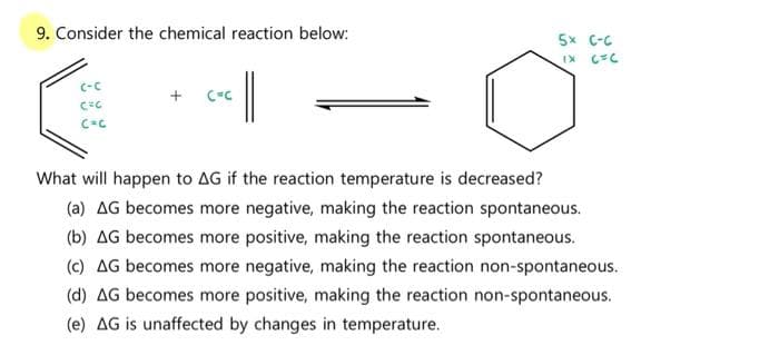 9. Consider the chemical reaction below:
5x C-C
C-C
What will happen to AG if the reaction temperature is decreased?
(a) AG becomes more negative, making the reaction spontaneous.
(b) AG becomes more positive, making the reaction spontaneous.
(c) AG becomes more negative, making the reaction non-spontaneous.
(d) AG becomes more positive, making the reaction non-spontaneous.
(e) AG is unaffected by changes in temperature.
