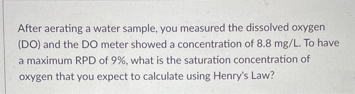 After aerating a water sample, you measured the dissolved oxygen
(DO) and the DO meter showed a concentration of 8.8 mg/L. To have
a maximum RPD of 9%, what is the saturation concentration of
oxygen that you expect to calculate using Henry's Law?
