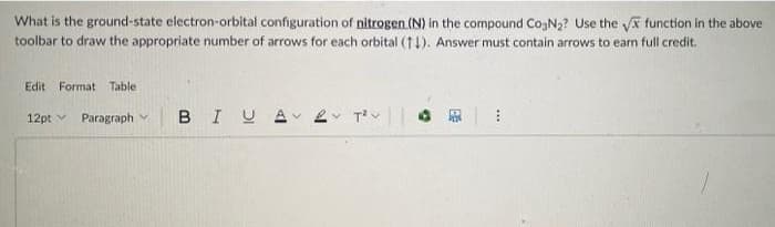 What is the ground-state electron-orbital configuration of nitrogen (N) in the compound CogN2? Use the a function in the above
toolbar to draw the appropriate number of arrows for each orbital (t1). Answer must contain arrows to earn full credit.
Edit Format Table
12pt v Paragraph v
BIU
