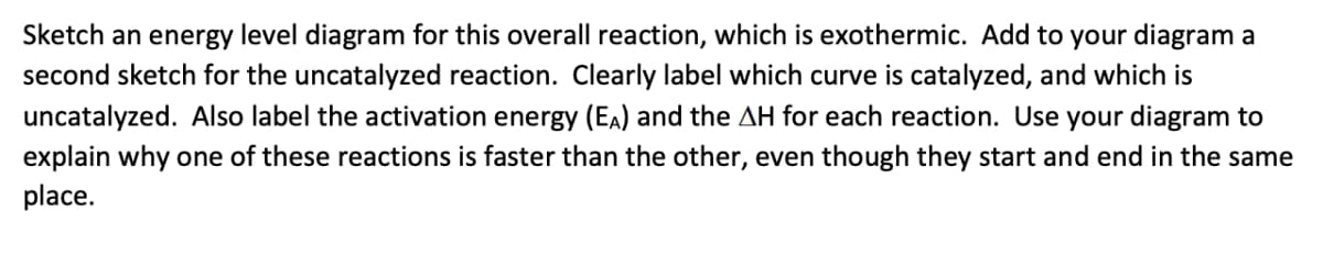 Sketch an energy level diagram for this overall reaction, which is exothermic. Add to your diagram a
second sketch for the uncatalyzed reaction. Clearly label which curve is catalyzed, and which is
uncatalyzed. Also label the activation energy (EA) and the AH for each reaction. Use your diagram to
explain why one of these reactions is faster than the other, even though they start and end in the same
place.
