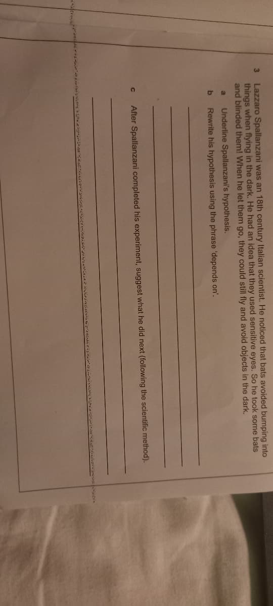 3
Lazzaro Spallanzani was an 18th century Italian scientist. He noticed that bats avoided bumping into
things when flying in the dark. He had an idea that they used sensitive eyes. So he took some bats
and blinded them! When he let them go, they could still fly and avoid objects in the dark.
a Underline Spallanzani's hypothesis.
b
Rewrite his hypothesis using the phrase 'depends on'.
с
After Spallanzani completed his experiment, suggest what he did next (following the scientific method).