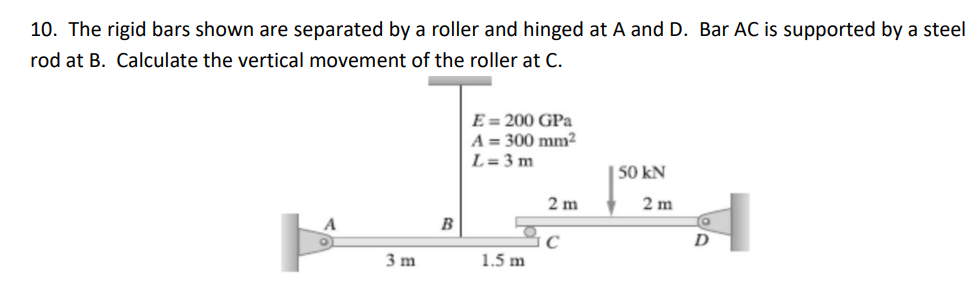 10. The rigid bars shown are separated by a roller and hinged at A and D. Bar AC is supported by a steel
rod at B. Calculate the vertical movement of the roller at C.
E = 200 GPa
A = 300 mm²
L= 3 m
| 50 kN
2 m
2 m
B
D
3 m
1.5 m
