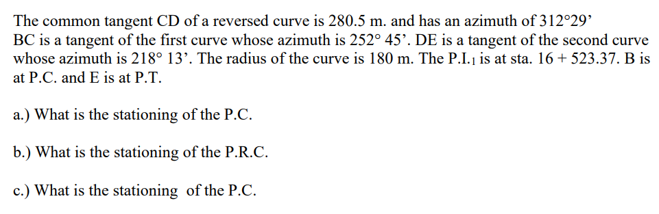 The common tangent CD of a reversed curve is 280.5 m. and has an azimuth of 312°29'
BC is a tangent of the first curve whose azimuth is 252° 45'. DE is a tangent of the second curve
whose azimuth is 218° 13'. The radius of the curve is 180 m. The P.I.₁ is at sta. 16 + 523.37. B is
at P.C. and E is at P.T.
a.) What is the stationing of the P.C.
b.) What is the stationing of the P.R.C.
c.) What is the stationing of the P.C.