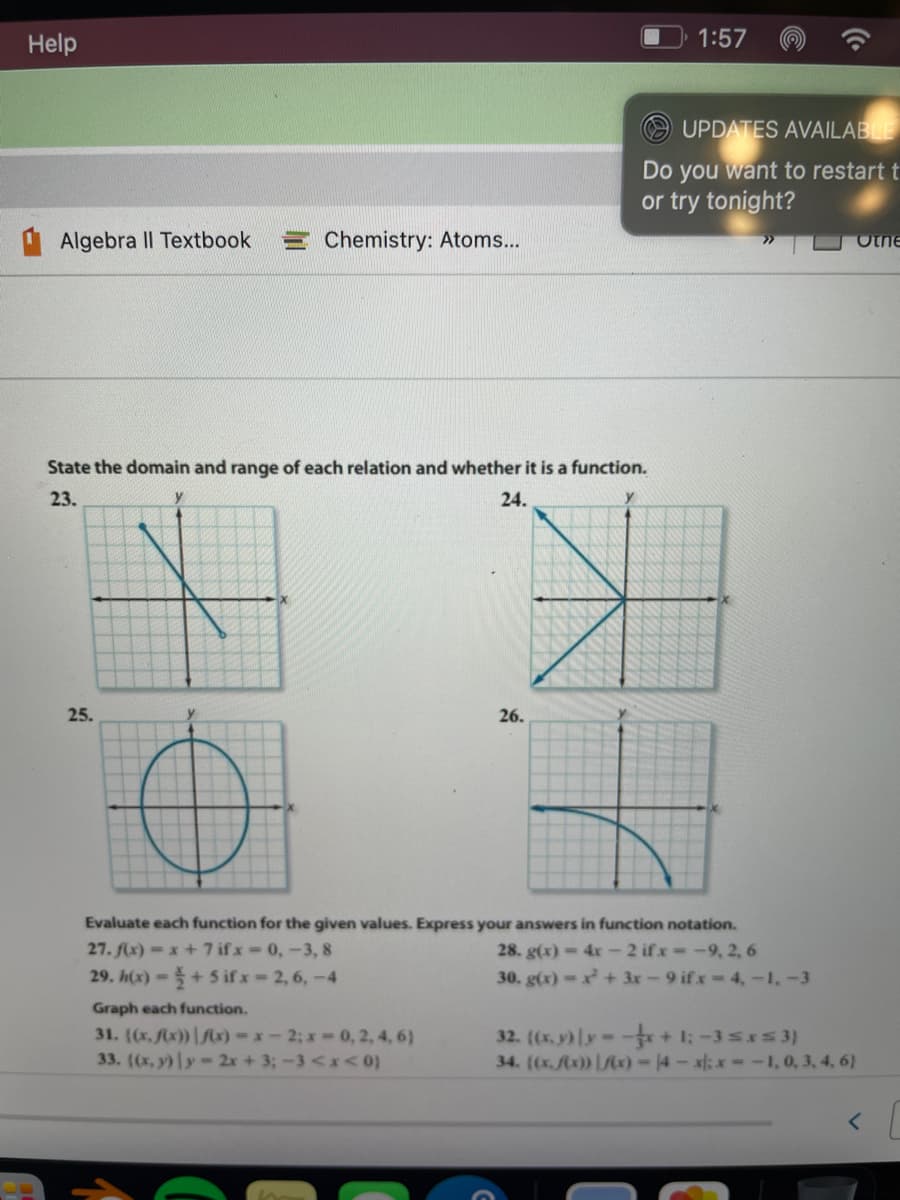 Help
1:57
UPDATES AVAILABLE
Do you want to restart t
or try tonight?
Algebra II Textbook
Chemistry: Atoms...
Otne
State the domain and range of each relation and whether it is a function.
23.
y
24.
25.
26.
Evaluate each function for the given values. Express your answers in function notation.
27. fx) = x+7 ifx 0,-3, 8
29. h(x)=+5 ifx-2,6,-4
28. g(x)-4x-2 ifx -9, 2, 6
30. g(x)-+3r-9 ifx-4,-1,-3
Graph each function.
31. ((x, x)) |Mx)-x-2; x 0, 2, 4, 6)
33. ((x, y)y-2x + 3;-3<x< 0)
32. ((x, y)ly- + 1: -3srs 3)
34. ((x.Ax)) |c)-14-x: x--1, 0, 3, 4, 6}
