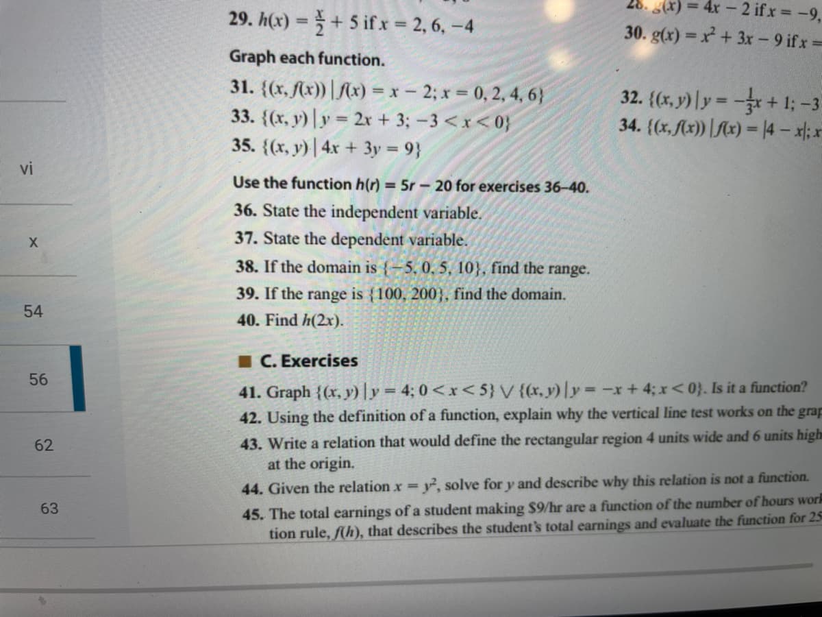28. (x) = 4x - 2 ifx -9,
29. h(x) =+ 5 if x = 2, 6, -4
%3D
30. g(x) = x + 3x - 9 ifx=
Graph each function.
31. {(x, (x)) | Mx) = x- 2; x = 0, 2, 4, 6}
33. {(x, y) |y = 2x + 3; – 3 <x< 0}
35. {(x, y)| 4x + 3y = 9}
32. {(x, y) | y = -+ 1; -3
34. {(x, Ax)) |Mx) = 14- x: x
%3D
vi
Use the function h(r) = 5r - 20 for exercises 36-40.
36. State the independent variable.
37. State the dependent variable.
38. If the domain is {-5, 0. 5, 10}, find the range.
39. If the range is {100, 200}, find the domain.
54
40. Find h(2x).
I C. Exercises
41. Graph {(x, y)|y = 4; 0 <x< 5} V {(x, y) y -r+4; x<0}. Is it a function?
42. Using the definition of a function, explain why the vertical line test works on the grap
%3D
43. Write a relation that would define the rectangular region 4 units wide and 6 units high
at the origin.
62
44. Given the relation x , solve for y and describe why this relation is not a function.
%3D
45. The total earnings of a student making $9/hr are a function of the number of hours work
tion rule, f(h), that describes the student's total earnings and evaluate the function for 25
63
56
