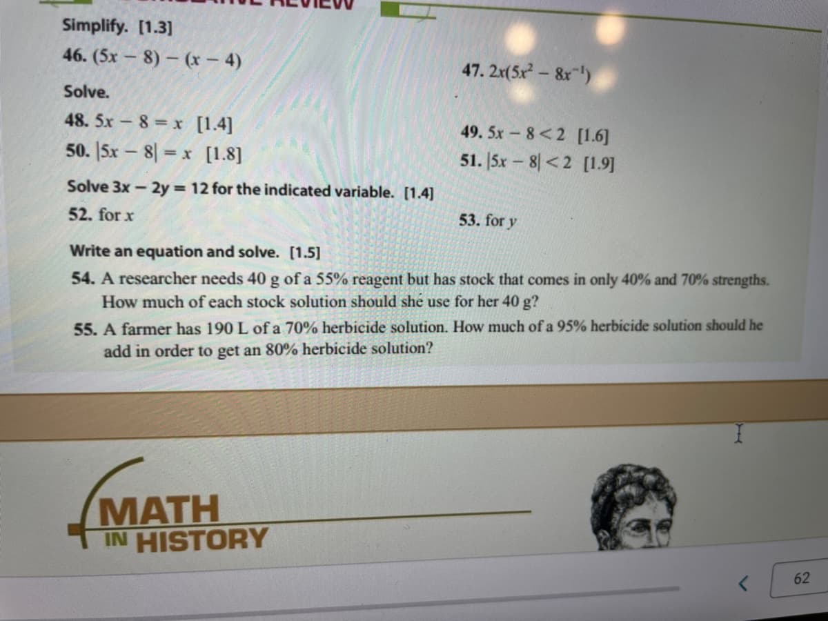 Simplify. [1.3]
46. (5x – 8) – (x - 4)
47. 2x(5x-&x)
Solve.
48. 5x – 8 = x [1.4]
49. 5x 8<2 [1.6]
50. |5x – 8| = x [1.8]
51. |5x – 8 <2 [1.9]
Solve 3x - 2y 12 for the indicated variable. [1.4]
52. for x
53. for y
Write an equation and solve. [1.5]
54. A researcher needs 40 g of a 55% reagent but has stock that comes in only 40% and 70% strengths.
How much of each stock solution should she use for her 40 g?
55. A farmer has 190 L of a 70% herbicide solution. How much of a 95% herbicide solution should he
add in order to get an 80% herbicide solution?
MАTH
TIN HISTORY
62
