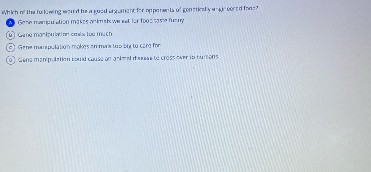 Which of the following would be a good argument for opponents of genetically engineered food?
A Gene manipulation makes animals we eat for food taste funny
B Gene manipulation costs too much
C Gene manipulation makes animals too big to care for
D Gene manipulation could cause an animal disease to cross over to humans
