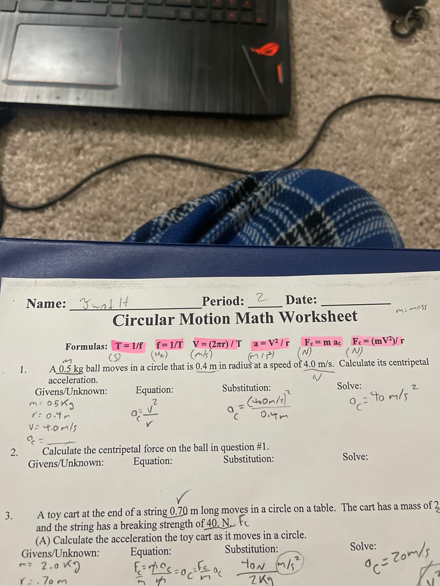 Period: 2
Circular Motion Math Worksheet
Name: Ywal It
Date:
f= 1/T V= (2ar) / T a =V² / r
(Hz)
Fe = (mV²)/ r
(N)
Fe = m ac
Formulas: T = 1/f
(S)
(mis)
(W)
A 0.5 kg ball moves in a circle that is 0.4 m in radius at a speed of 4.0 m/s. Calculate its centripetal
acceleration.
Givens/Unknown:
1.
Equation:
Substitution:
Solve:
: to m/s
m: 0.5Kg
r:0.4m
0.4m
V= 4.0mls
Calculate the centripetal force on the ball in question #1.
Givens/Unknown:
2.
Equation:
Substitution:
Solve:
A toy cart at the end of a string 0.70 m long moves in a circle on a table. The cart has a mass of 2
and the string has a breaking strength of 40. N. Fe
(A) Calculate the acceleration the toy cart as it moves in a circle.
Givens/Unknown:
3.
Equation:
Substitution:
Solve:
2.0 K)
