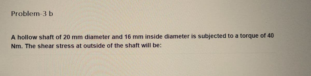 Problem-3 b
A hollow shaft of 20 mm diameter and 16 mm inside diameter is subjected to a torque of 40
Nm. The shear stress at outside of the shaft will be: