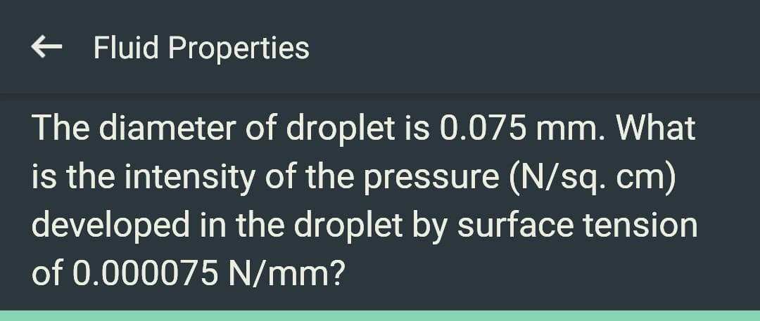 ← Fluid Properties
The diameter of droplet is 0.075 mm. What
is the intensity of the pressure (N/sq. cm)
developed in the droplet by surface tension
of 0.000075 N/mm?