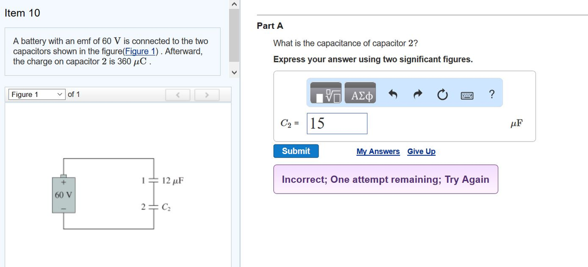Item 10
A battery with an emf of 60 V is connected to the two
capacitors shown in the figure(Figure 1). Afterward,
the charge on capacitor 2 is 360 μC.
Figure 1
✓of 1
60 V
<
12 μF
2=C₂
Part A
What is the capacitance of capacitor 2?
Express your answer using two significant figures.
1977 ΑΣΦ
C2₂= 15
Submit
My Answers Give Up
Incorrect; One attempt remaining; Try Again
?
μF
