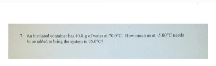 7. An insulated container has 40.0-g of water at 70.0°C. How much as at -5.00°C needs
to be added to bring the system to 25.0°C?