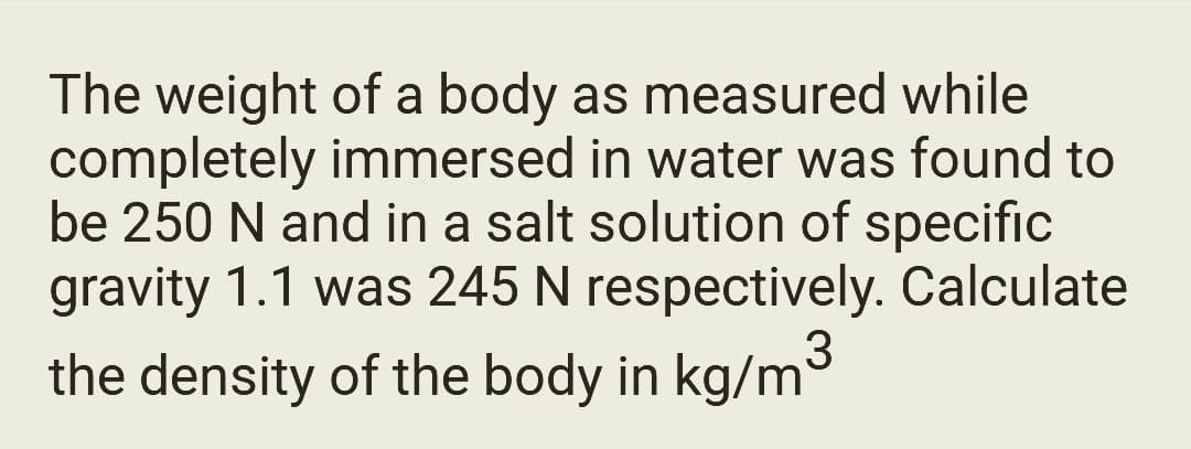 The weight of a body as measured while
completely immersed in water was found to
be 250 N and in a salt solution of specific
gravity 1.1 was 245 N respectively. Calculate
the density of the body in kg/m³