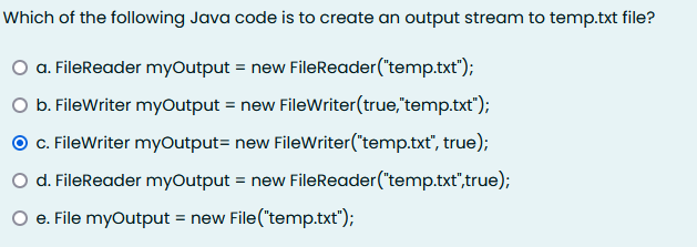 Which of the following Java code is to create an output stream to temp.txt file?
O a. FileReader myOutput = new FileReader("temp.txt");
O b. FileWriter myOutput = new FileWriter(true,"temp.txt");
O .FileWriter myOutput= new FileWriter("temp.txt", true);
O d. FileReader myOutput = new FileReader("temp.txt",true);
O e. File myOutput = new File("temp.txt");
%3D
