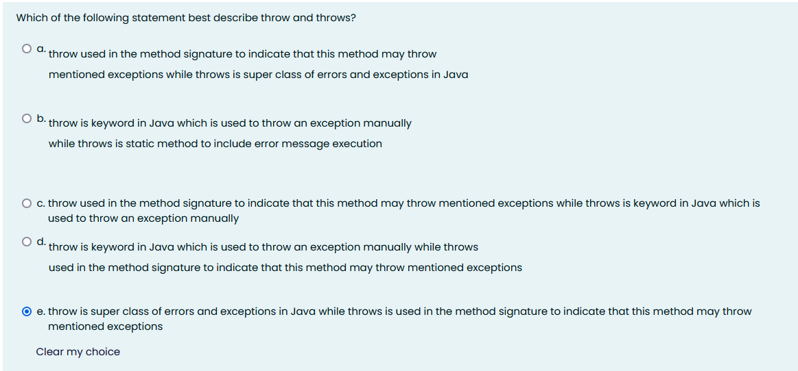 Which of the following statement best describe throw and throws?
a.
throw used in the method signature to indicate that this method may throw
mentioned exceptions while throws is super class of errors and exceptions in Java
O D. throw is keyword in Java which is used to throw an exception manually
while throws is static method to include error message execution
O c. throw used in the method signature to indicate that this method may throw mentioned exceptions while throws is keyword in Java which is
used to throw an exception manually
Od.
throw is keyword in Java which is used to throw an exception manually while throws
used in the method signature to indicate that this method may throw mentioned exceptions
O e. throw is super class of errors and exceptions in Java while throws is used in the method signature to indicate that this method may throw
mentioned exceptions
Clear my choice
